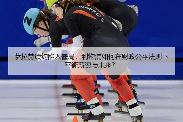萨拉赫续约陷入僵局，利物浦如何在财政公平法则下平衡薪资与未来？